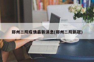 郑州二院疫情最新消息(郑州二院新冠)