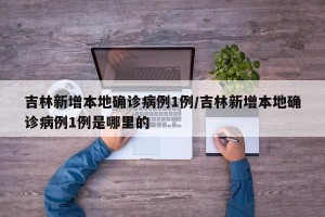 吉林新增本地确诊病例1例/吉林新增本地确诊病例1例是哪里的
