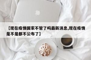 【现在疫情国家不管了吗最新消息,现在疫情是不是都不公布了】