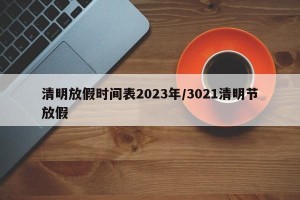 清明放假时间表2023年/3021清明节放假