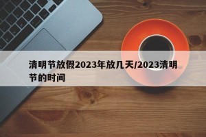 清明节放假2023年放几天/2023清明节的时间