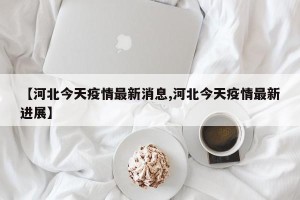 【河北今天疫情最新消息,河北今天疫情最新进展】