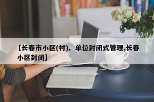 【长春市小区(村)、单位封闭式管理,长春 小区封闭】