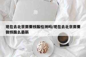 现在去北京需要核酸检测吗/现在去北京需要做核酸么最新