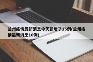 兰州疫情最新消息今天新增了15例(兰州疫情最新消息10例)