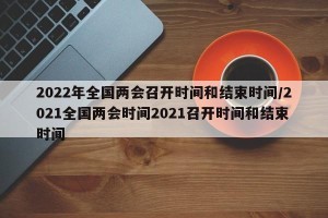2022年全国两会召开时间和结束时间/2021全国两会时间2021召开时间和结束时间