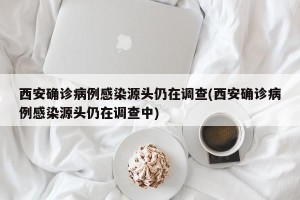 西安确诊病例感染源头仍在调查(西安确诊病例感染源头仍在调查中)