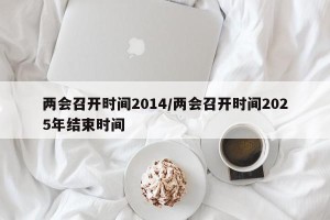 两会召开时间2014/两会召开时间2025年结束时间