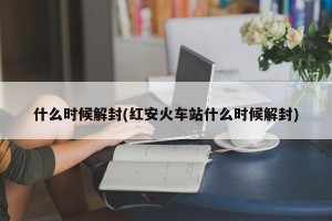 什么时候解封(红安火车站什么时候解封)