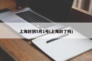 上海封到5月1号(上海封了吗)