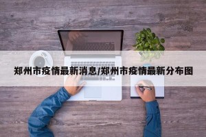 郑州市疫情最新消息/郑州市疫情最新分布图