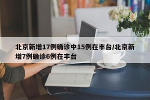 北京新增17例确诊中15例在丰台/北京新增7例确诊6例在丰台