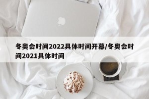冬奥会时间2022具体时间开幕/冬奥会时间2021具体时间