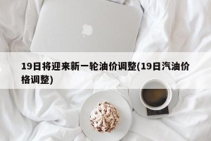 19日将迎来新一轮油价调整(19日汽油价格调整)
