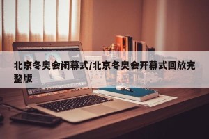 北京冬奥会闭幕式/北京冬奥会开幕式回放完整版