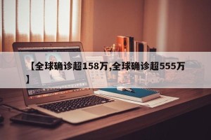 【全球确诊超158万,全球确诊超555万】