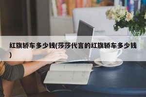 红旗轿车多少钱(莎莎代言的红旗轿车多少钱)
