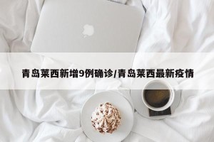 青岛莱西新增9例确诊/青岛莱西最新疫情