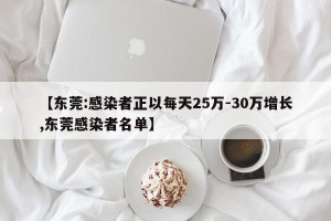 【东莞:感染者正以每天25万-30万增长,东莞感染者名单】