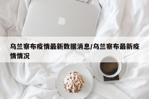 乌兰察布疫情最新数据消息/乌兰察布最新疫情情况