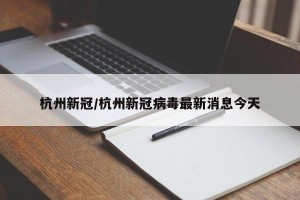 杭州新冠/杭州新冠病毒最新消息今天