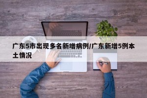 广东5市出现多名新增病例/广东新增5例本土情况