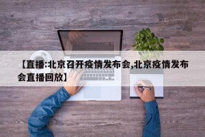 【直播:北京召开疫情发布会,北京疫情发布会直播回放】