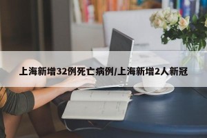 上海新增32例死亡病例/上海新增2人新冠
