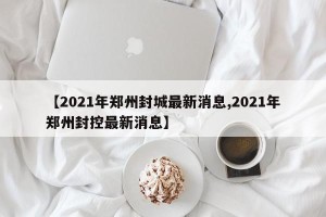 【2021年郑州封城最新消息,2021年郑州封控最新消息】
