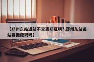 【郑州东站进站不查离郑证明?,郑州东站进站要健康码吗】
