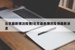 北京最新情况疫情/北京最新情况疫情最新消息