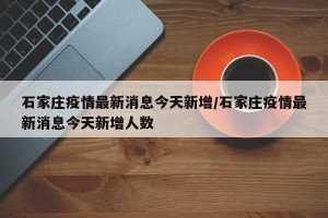 石家庄疫情最新消息今天新增/石家庄疫情最新消息今天新增人数