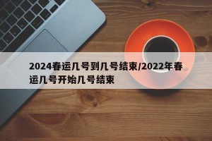 2024春运几号到几号结束/2022年春运几号开始几号结束