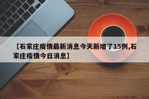 【石家庄疫情最新消息今天新增了15例,石家庄疫情今日消息】