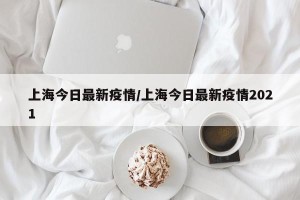 上海今日最新疫情/上海今日最新疫情2021