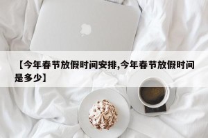 【今年春节放假时间安排,今年春节放假时间是多少】