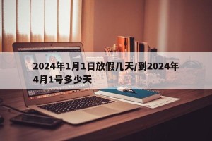 2024年1月1日放假几天/到2024年4月1号多少天