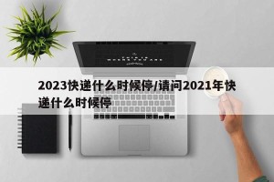 2023快递什么时候停/请问2021年快递什么时候停