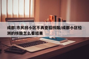 成都:市民回小区不再查验核酸/成都小区检测的核酸怎么看结果