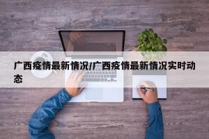 广西疫情最新情况/广西疫情最新情况实时动态