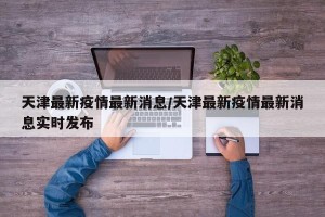 天津最新疫情最新消息/天津最新疫情最新消息实时发布