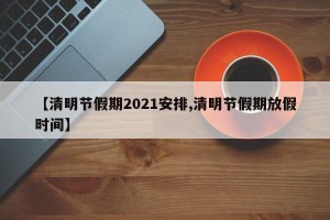 【清明节假期2021安排,清明节假期放假时间】