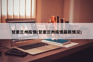 甘肃兰州疫情(甘肃兰州疫情最新情况)