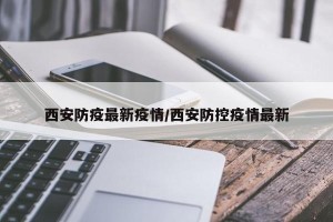 西安防疫最新疫情/西安防控疫情最新