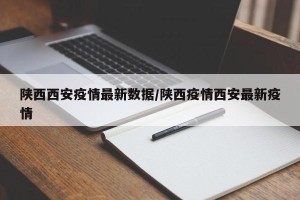 陕西西安疫情最新数据/陕西疫情西安最新疫情