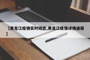 【黑龙江疫情实时动态,黑龙江疫情详情通报】
