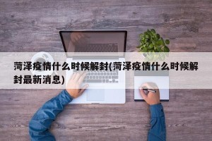 菏泽疫情什么时候解封(菏泽疫情什么时候解封最新消息)