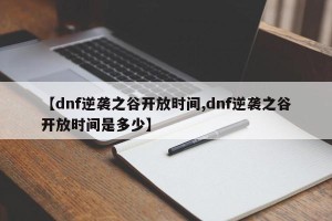 【dnf逆袭之谷开放时间,dnf逆袭之谷开放时间是多少】