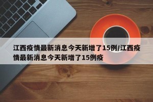 江西疫情最新消息今天新增了15例/江西疫情最新消息今天新增了15例疫