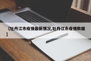 【牡丹江市疫情最新情况,牡丹江市疫情数据】